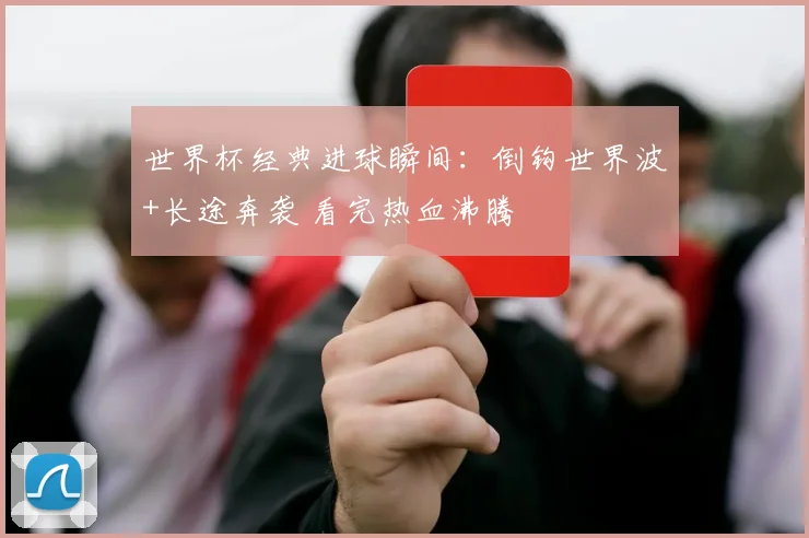 世界杯经典进球瞬间：倒钩世界波+长途奔袭 看完热血沸腾