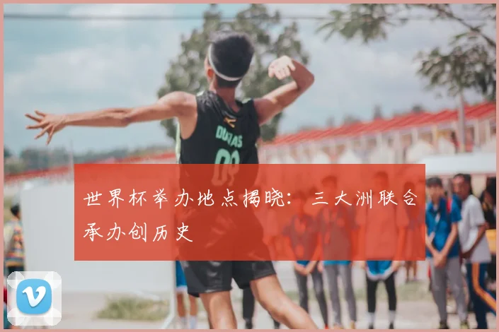 世界杯举办地点揭晓：三大洲联合承办创历史