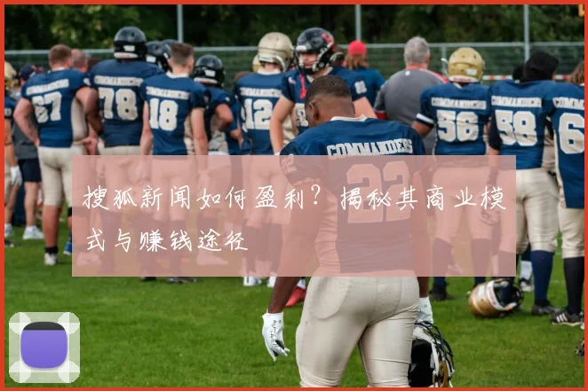 搜狐新闻如何盈利？揭秘其商业模式与赚钱途径