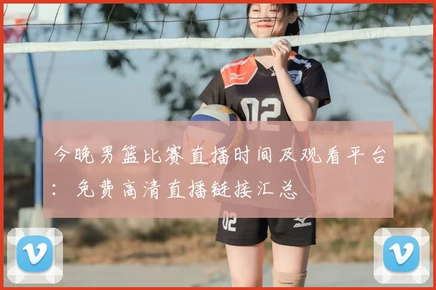 今晚男篮比赛直播时间及观看平台：免费高清直播链接汇总