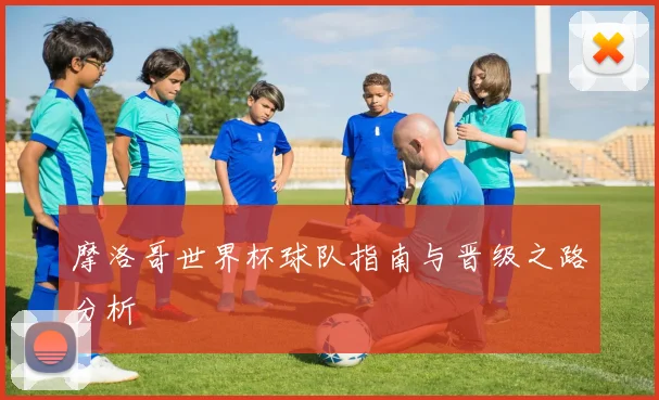 摩洛哥世界杯球队指南与晋级之路分析