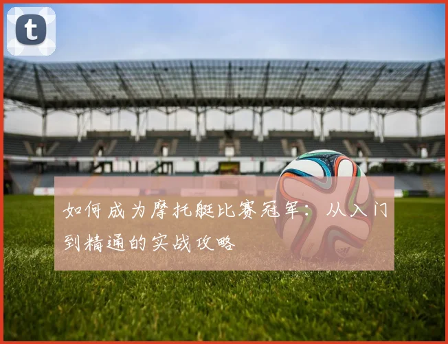 如何成为摩托艇比赛冠军：从入门到精通的实战攻略