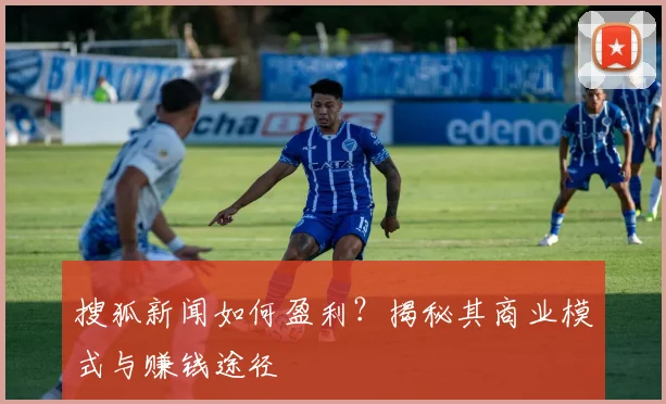 搜狐新闻如何盈利?揭秘其商业模式与赚钱途径