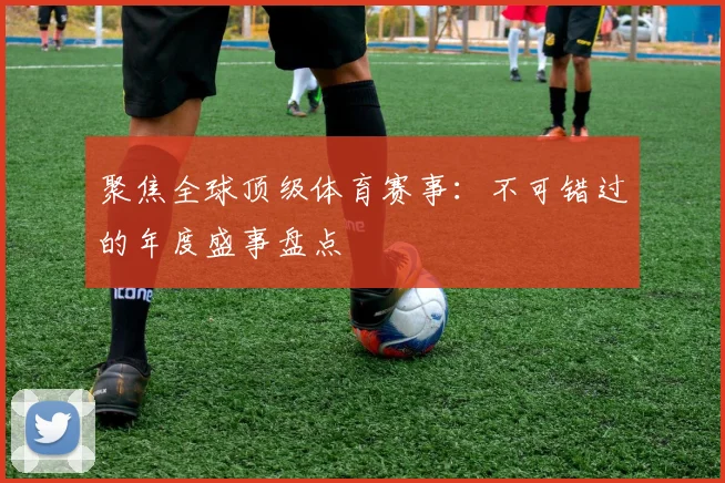聚焦全球顶级体育赛事：不可错过的年度盛事盘点