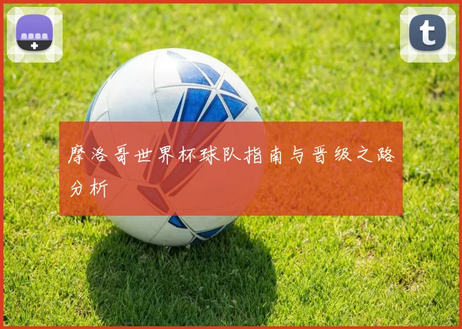 摩洛哥世界杯球队指南与晋级之路分析