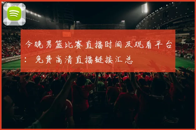 今晚男篮比赛直播时间及观看平台：免费高清直播链接汇总