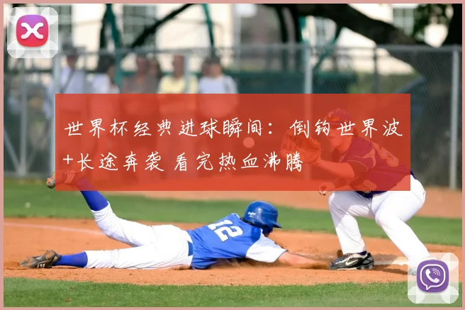 世界杯经典进球瞬间：倒钩世界波+长途奔袭 看完热血沸腾