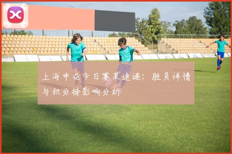上海申花今日赛果速递：胜负详情与积分榜影响分析